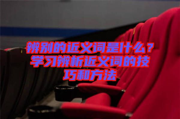 辨別的近義詞是什么?學習辨析近義詞的技巧和方法