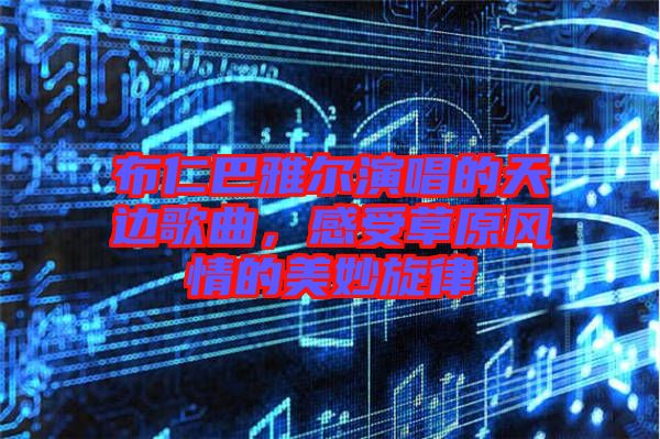 布仁巴雅爾演唱的天邊歌曲,感受草原風(fēng)情的美妙旋律