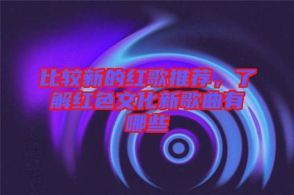 比較新的紅歌推薦,了解紅色文化新歌曲有哪些