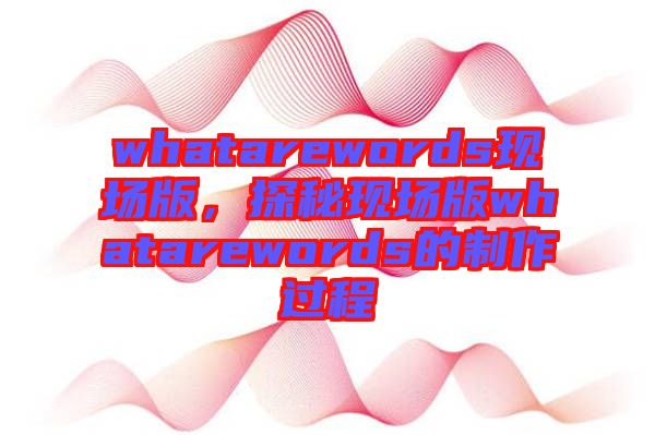 whatarewords現(xiàn)場(chǎng)版,探秘現(xiàn)場(chǎng)版whatarewords的制作過程