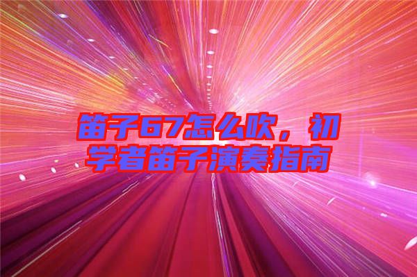 笛子67怎么吹，初學者笛子演奏指南