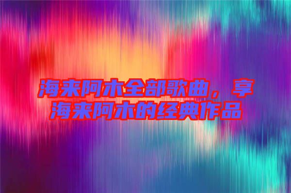 海來阿木全部歌曲,享海來阿木的經(jīng)典作品