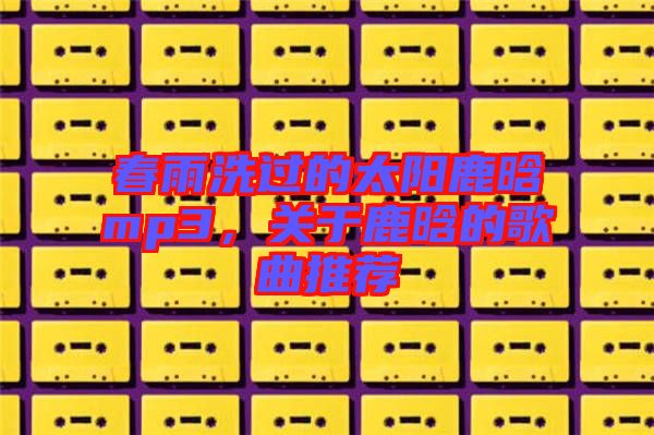 春雨洗過的太陽鹿晗mp3,關(guān)于鹿晗的歌曲推薦