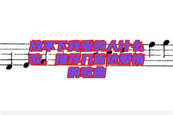 放不下我愛的人什么歌,推薦幾首達(dá)愛情的歌曲