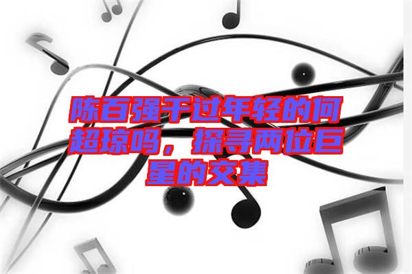 陳百強干過年輕的何超瓊嗎,探尋兩位巨星的交集