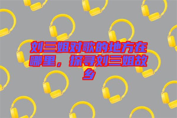 劉三姐對歌的地方在哪里,探尋劉三姐故鄉