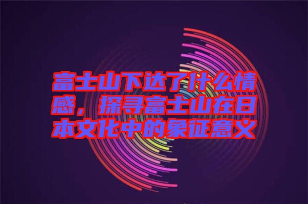 富士山下達(dá)了什么情感,探尋富士山在日本文化中的象征意義