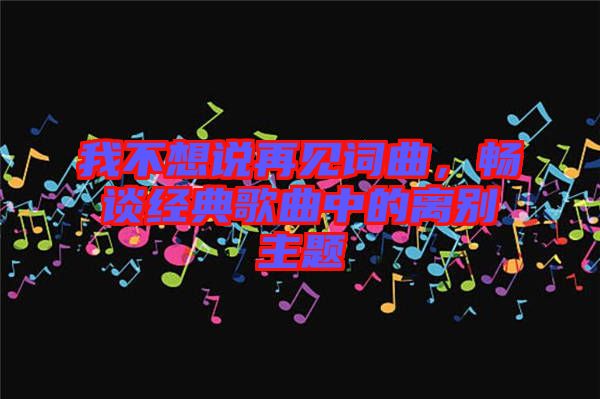 我不想說再見詞曲,暢談經典歌曲中的離別主題