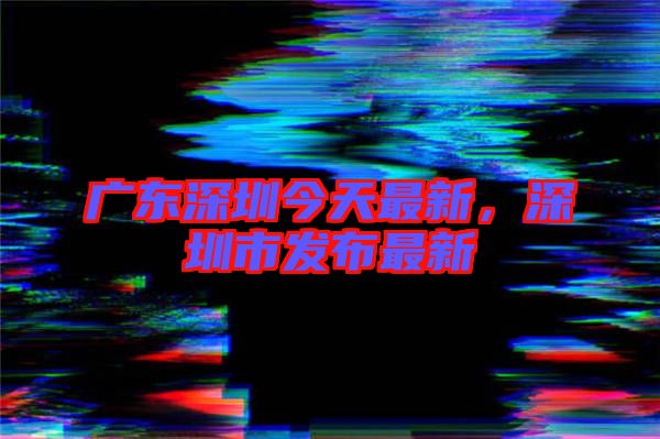 廣東深圳今天最新，深圳市發(fā)布最新