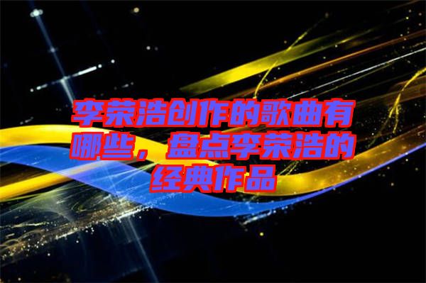 李榮浩創作的歌曲有哪些,盤點李榮浩的經典作品