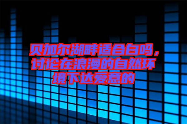 貝加爾湖畔適合白嗎,討論在浪漫的自然環境下達愛意的