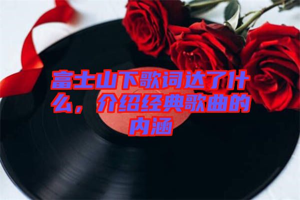 富士山下歌詞達了什么,介紹經典歌曲的內涵