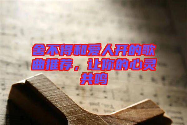 舍不得和愛人開的歌曲推薦,讓你的心靈共鳴