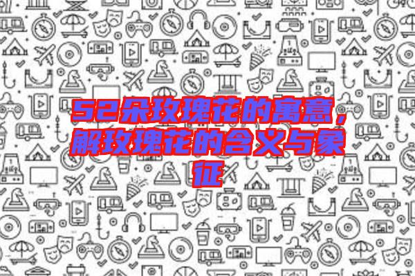 52朵玫瑰花的寓意,解玫瑰花的含義與象征