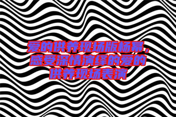 愛的供養現場版楊冪,感受深情演繹的愛的供養現場表演