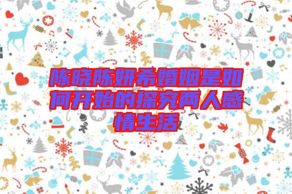 陳曉陳妍希婚姻是如何開(kāi)始的探究?jī)扇烁星樯? width=