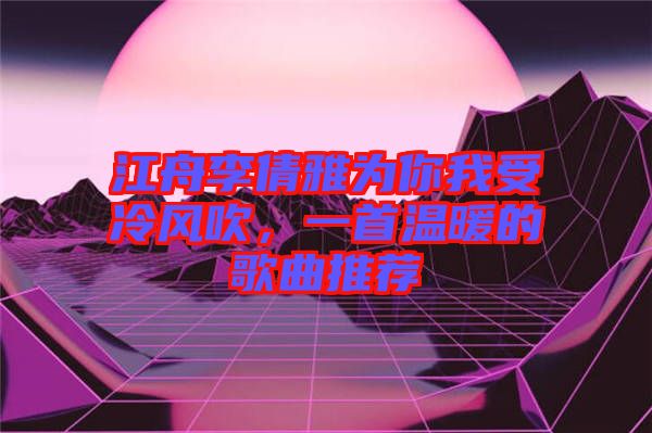 江舟李倩雅為你我受冷風吹,一首溫暖的歌曲推薦