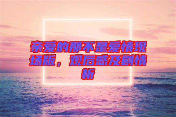 親愛(ài)的那不是愛(ài)情現(xiàn)場(chǎng)版,觀(guān)后感及劇情析