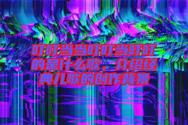 叮叮當(dāng)當(dāng)叮叮當(dāng)叮叮的是什么歌，介紹經(jīng)典兒歌的創(chuàng)作背景