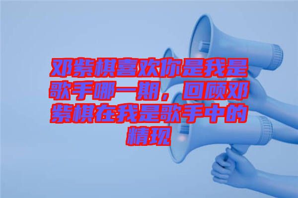 鄧紫棋喜歡你是我是歌手哪一期,回顧鄧紫棋在我是歌手中的精現