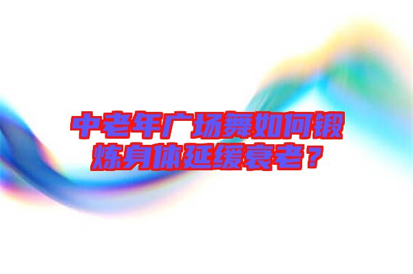 中老年廣場舞如何鍛煉身體延緩衰老？
