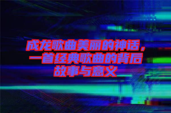 成龍歌曲美麗的神話,一首經(jīng)典歌曲的背后故事與意義