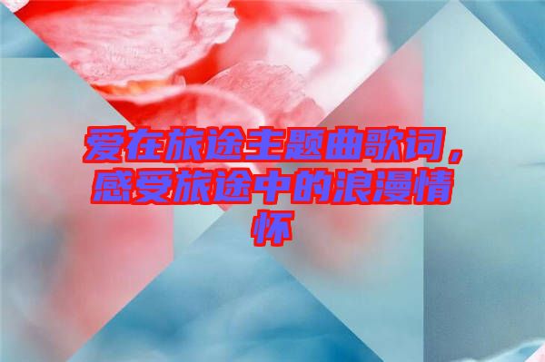 愛在旅途主題曲歌詞，感受旅途中的浪漫情懷