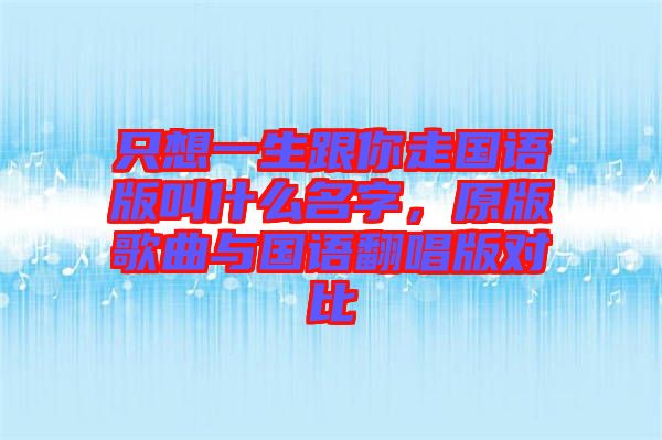 只想一生跟你走國(guó)語(yǔ)版叫什么名字,原版歌曲與國(guó)語(yǔ)翻唱版對(duì)比
