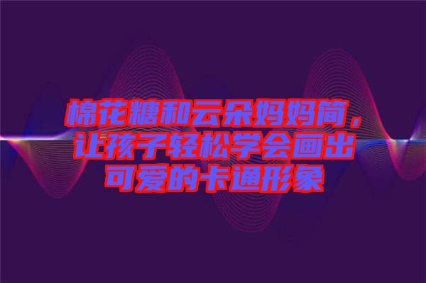 棉花糖和云朵媽媽簡，讓孩子輕松學(xué)會(huì)畫出可愛的卡通形象