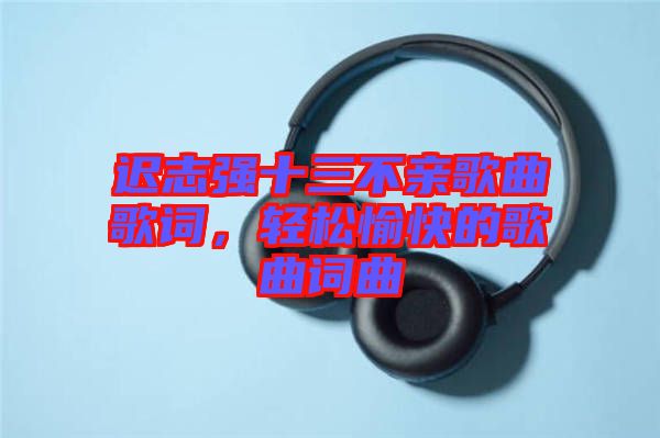 遲志強(qiáng)十三不親歌曲歌詞，輕松愉快的歌曲詞曲