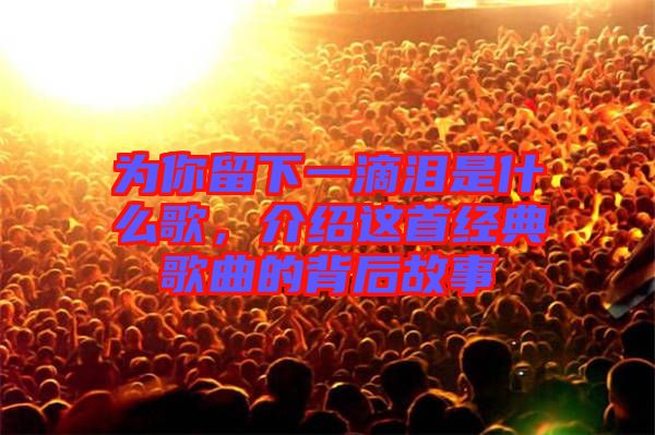 為你留下一滴淚是什么歌，介紹這首經典歌曲的背后故事