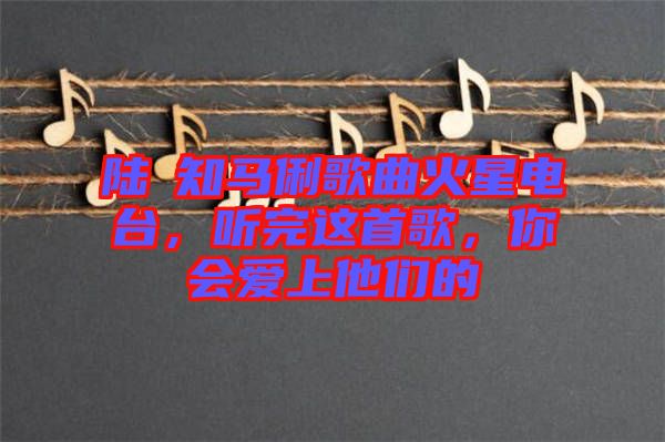 陸垚知馬俐歌曲火星電臺(tái),聽完這首歌,你會(huì)愛上他們的