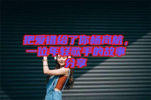 把愛錯給了你楊嵐航,一位年輕歌手的故事分享