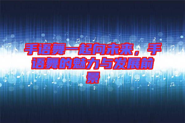 手語舞一起向未來,手語舞的魅力與發展前景