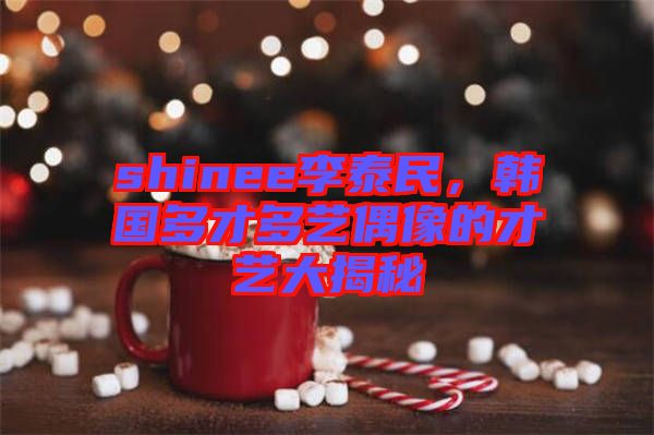 shinee李泰民,韓國多才多藝偶像的才藝大揭秘