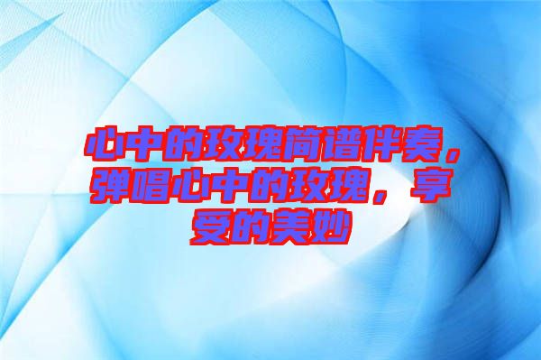 心中的玫瑰簡譜伴奏，彈唱心中的玫瑰，享受的美妙