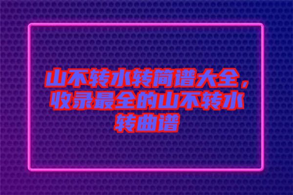 山不轉(zhuǎn)水轉(zhuǎn)簡譜大全,收錄最全的山不轉(zhuǎn)水轉(zhuǎn)曲譜
