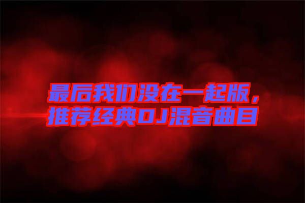 最后我們沒在一起版,推薦經(jīng)典DJ混音曲目