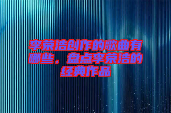 李榮浩創(chuàng)作的歌曲有哪些,盤點(diǎn)李榮浩的經(jīng)典作品