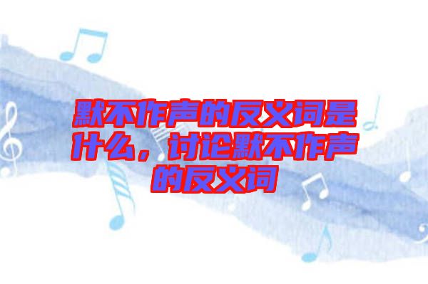 默不作聲的反義詞是什么，討論默不作聲的反義詞