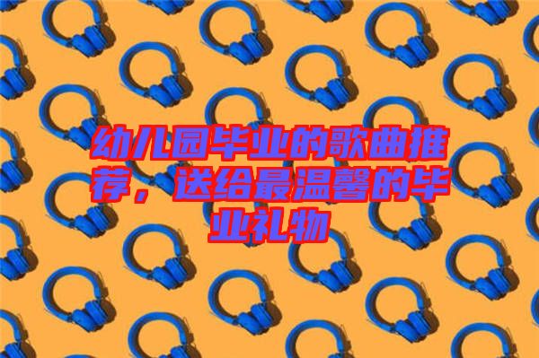 幼兒園畢業的歌曲推薦,送給最溫馨的畢業禮物