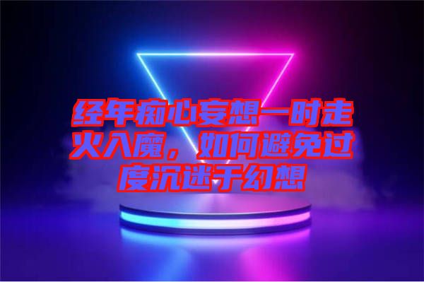 經年癡心妄想一時走火入魔,如何避免過度沉迷于幻想