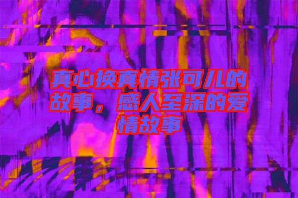 真心換真情張可兒的故事，感人至深的愛情故事