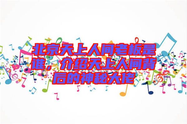 北京天上人間老板是誰,介紹天上人間背后的神秘大佬