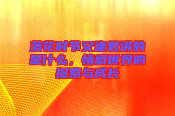 落花時節又逢君講的是什么,情感世界的探索與成長