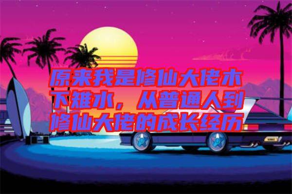 原來我是修仙大佬木下雉水,從普通人到修仙大佬的成長經歷