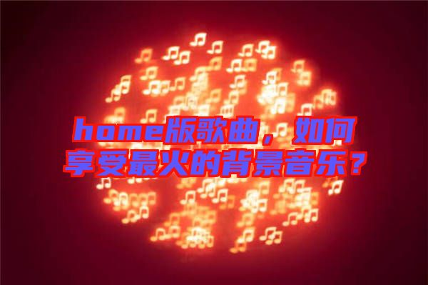 home版歌曲,如何享受最火的背景音樂?