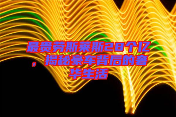 最貴勞斯萊斯28個(gè)億,揭秘豪車背后的奢華生活