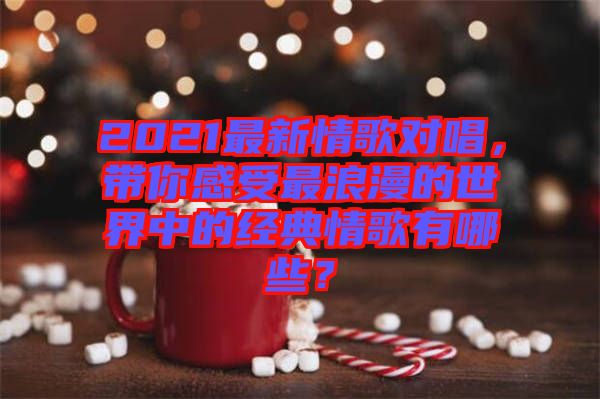 2021最新情歌對唱,帶你感受最浪漫的世界中的經典情歌有哪些?