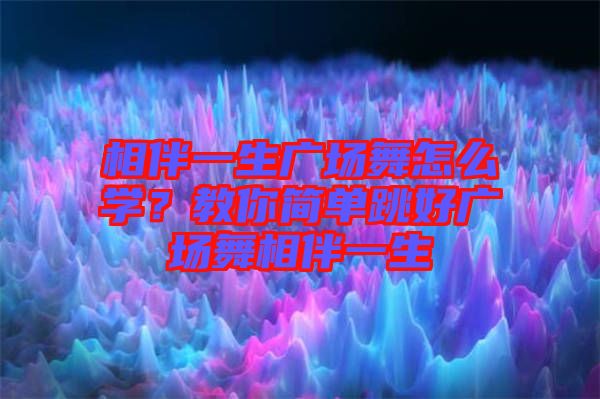 相伴一生廣場舞怎么學?教你簡單跳好廣場舞相伴一生